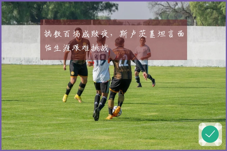 执教百场成败夜，斯卢茨基坦言面临生涯艰难挑战