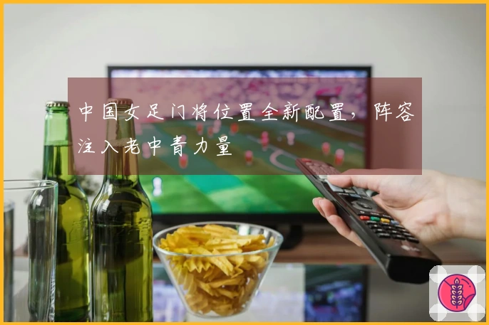 中国女足门将位置全新配置，阵容注入老中青力量