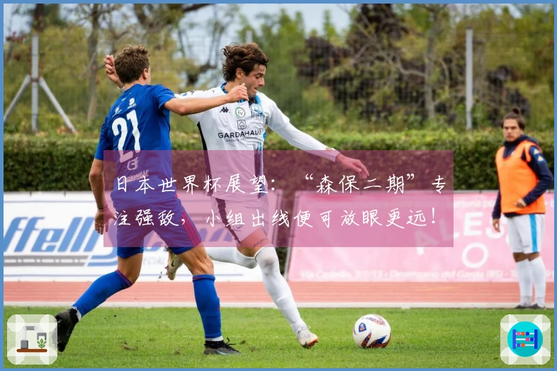 日本世界杯展望:“森保二期”专注强敌,小组出线便可放眼更远!