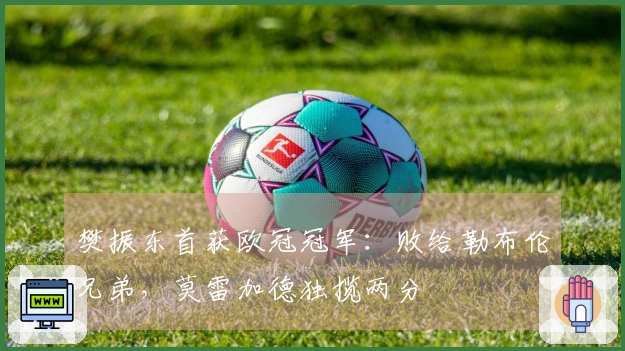 樊振东首获欧冠冠军：败给勒布伦兄弟，莫雷加德独揽两分