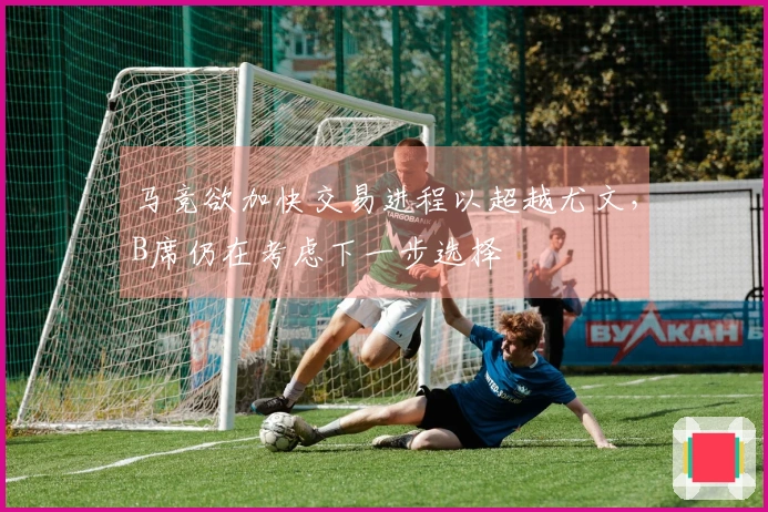 马竞欲加快交易进程以超越尤文，B席仍在考虑下一步选择